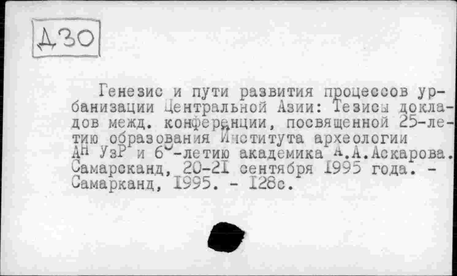 ﻿
банизации центральной Азии
тию, образования' Института археологии
Генезис и пути развития процессов ур-изации центральной Азии: Тезисл цокла дов межд. конференции, посвященной 25-ле тию образования Института археологии A« УзР и б^-летию академика а.А.Аскарова Самарсканд, 2Ü-2I сентября 1995 года. -Самарканд, 1995. - 128с.
Самарсканд, 2Ö-21 сентября 1995 года. -